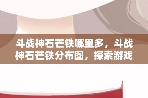 斗战神石芒铁哪里多，斗战神石芒铁分布图，探索游戏中的珍贵资源