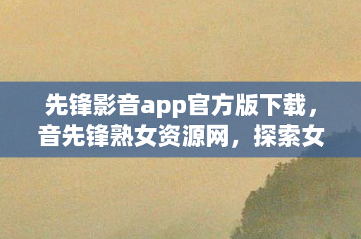 先锋影音app官方版下载，音先锋熟女资源网，探索女性音乐与文化的独特平台