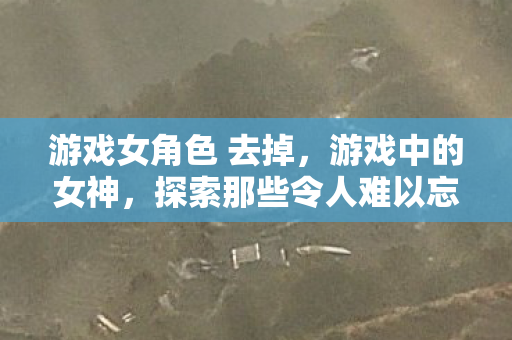 游戏女角色 去掉,游戏中的女神,探索那些令人难以忘怀的虚拟女性角色 游戏女角色 去掉,游戏中的女神,探索那些令人难以忘怀的虚拟女性角色