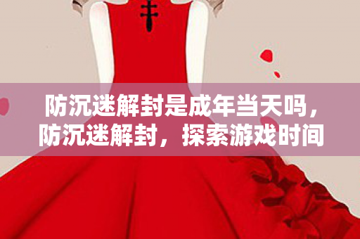 防沉迷解封是成年当天吗，防沉迷解封，探索游戏时间管理的平衡点