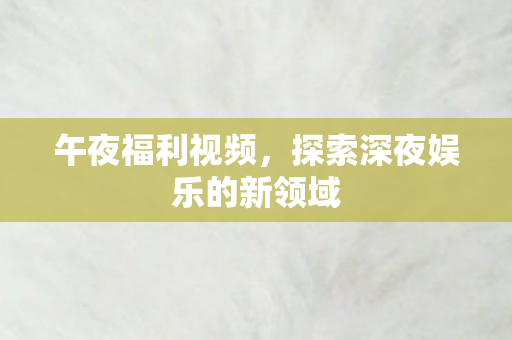 午夜福利视频，探索深夜娱乐的新领域