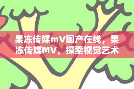 果冻传媒mV国产在线，果冻传媒MV，探索视觉艺术的无限可能