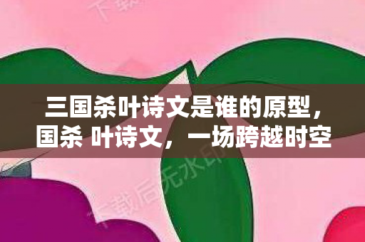 三国杀叶诗文是谁的原型，国杀 叶诗文，一场跨越时空的智斗与诗意碰撞