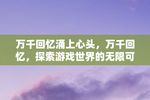 万千回忆涌上心头，万千回忆，探索游戏世界的无限可能