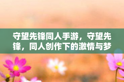 守望先锋同人手游，守望先锋，同人创作下的激情与梦想