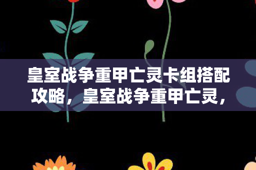 皇室战争重甲亡灵卡组搭配攻略，皇室战争重甲亡灵，策略与技巧的完美融合