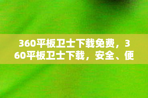 360平板卫士下载免费，360平板卫士下载，安全、便捷、高效的平板防护工具