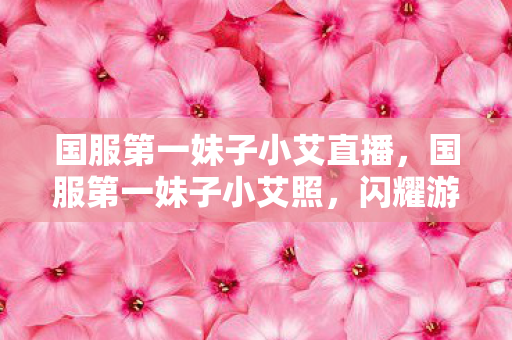 国服第一妹子小艾直播，国服第一妹子小艾照，闪耀游戏世界的颜值担当