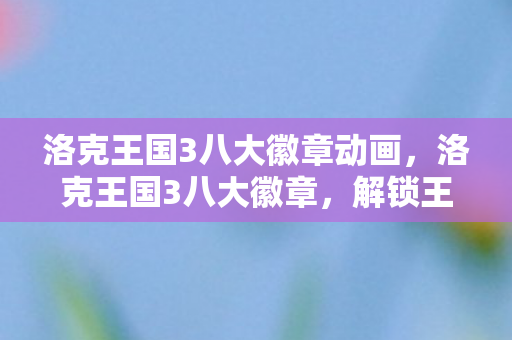 洛克王国3八大徽章动画，洛克王国3八大徽章，解锁王国力量的关键