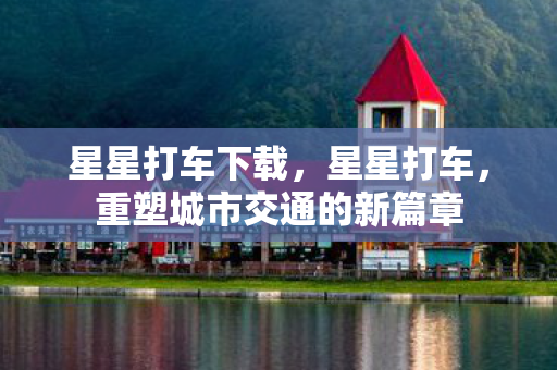 星星打车下载，星星打车，重塑城市交通的新篇章