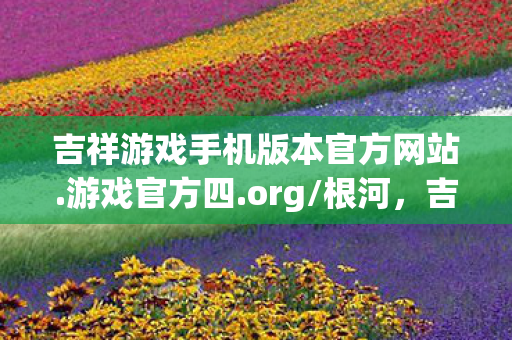 吉祥游戏手机版本官方网站.游戏官方四.org/根河，吉祥游戏，打造全民娱乐新体验