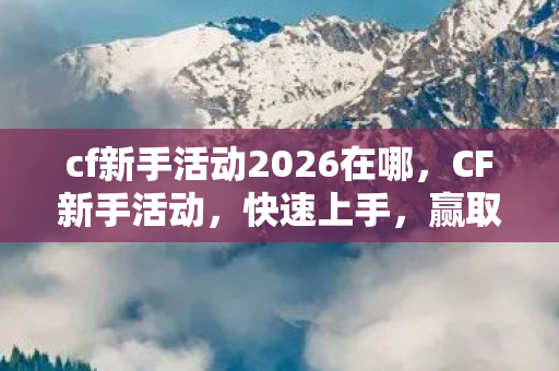 cf新手活动2026在哪，CF新手活动，快速上手，赢取丰厚奖励！