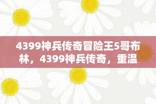 4399神兵传奇冒险王5哥布林,4399神兵传奇,重温经典,再续传奇 4399神兵传奇冒险王5哥布林,4399神兵传奇,重温经典,再续传奇