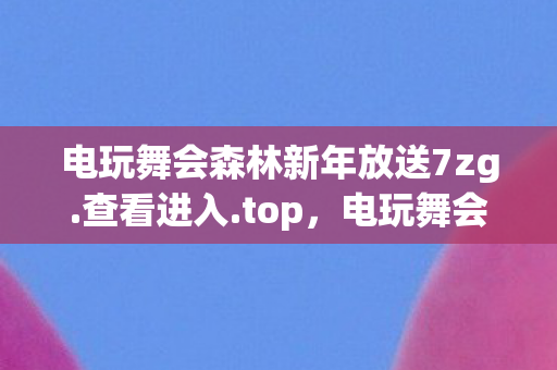 电玩舞会森林新年放送7zg.查看进入.top，电玩舞会森林，探索虚拟世界的无限可能