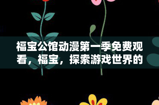福宝公馆动漫第一季免费观看,福宝,探索游戏世界的无限可能 福宝公馆动漫第一季免费观看,福宝,探索游戏世界的无限可能