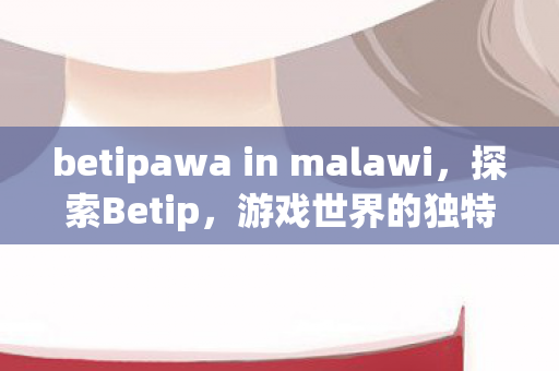 betipawa in malawi，探索Betip，游戏世界的独特魅力与无限可能