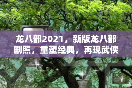 龙八部2021，新版龙八部剧照，重塑经典，再现武侠传奇