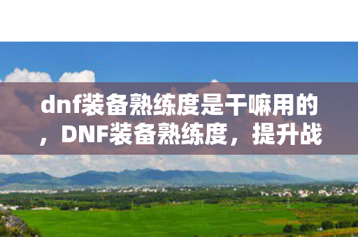 dnf装备熟练度是干嘛用的，DNF装备熟练度，提升战斗力的关键