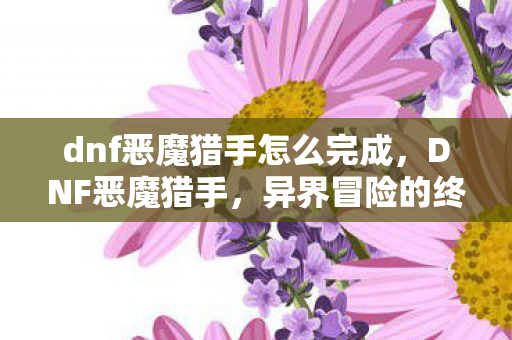 dnf恶魔猎手怎么完成，DNF恶魔猎手，异界冒险的终极挑战