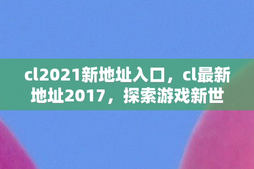 cl2021新地址入口,cl最新地址2017,探索游戏新世界的门户 cl2021新地址入口,cl最新地址2017,探索游戏新世界的门户