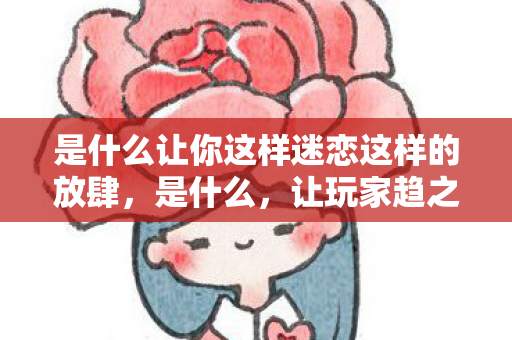 是什么让你这样迷恋这样的放肆,是什么,让玩家趋之若鹜? 是什么让你这样迷恋这样的放肆,是什么,让玩家趋之若鹜?