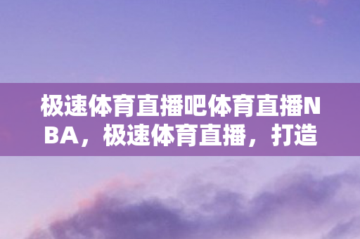 极速体育直播吧体育直播NBA，极速体育直播，打造极致观赛体验
