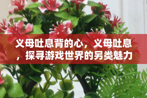 义母吐息背的心,义母吐息,探寻游戏世界的另类魅力 义母吐息背的心,义母吐息,探寻游戏世界的另类魅力