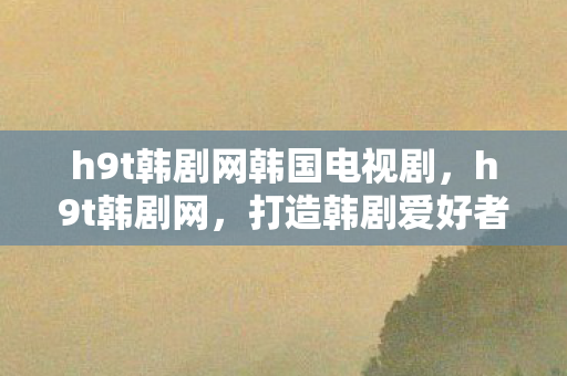 h9t韩剧网韩国电视剧，h9t韩剧网，打造韩剧爱好者的天堂