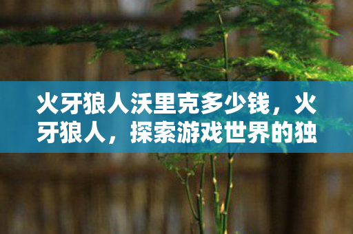 火牙狼人沃里克多少钱，火牙狼人，探索游戏世界的独特魅力