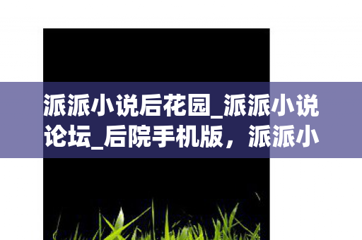 派派小说后花园_派派小说论坛_后院手机版，派派小说后花园，探索网络文学的奇妙世界