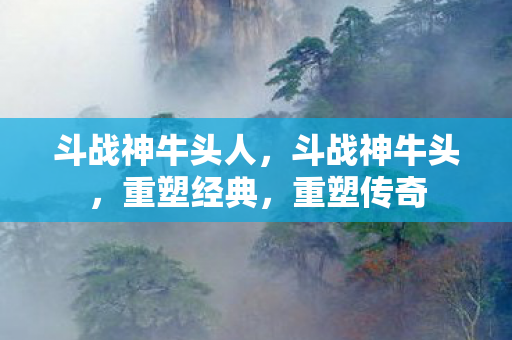 斗战神牛头人，斗战神牛头，重塑经典，重塑传奇