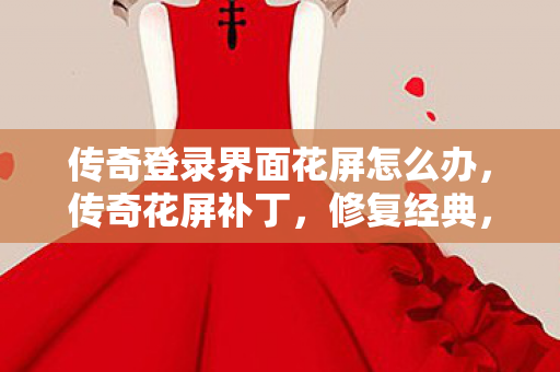 传奇登录界面花屏怎么办，传奇花屏补丁，修复经典，重塑传奇