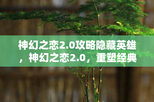 神幻之恋2.0攻略隐藏英雄，神幻之恋2.0，重塑经典，再续前缘