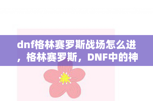 dnf格林赛罗斯战场怎么进，格林赛罗斯，DNF中的神秘之地与冒险之旅