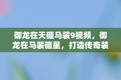 御龙在天砸马装9视频,御龙在马装砸星,打造传奇装备的不凡之路 御龙在天砸马装9视频,御龙在马装砸星,打造传奇装备的不凡之路