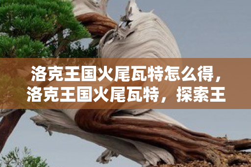 洛克王国火尾瓦特怎么得，洛克王国火尾瓦特，探索王国中的炽热新星