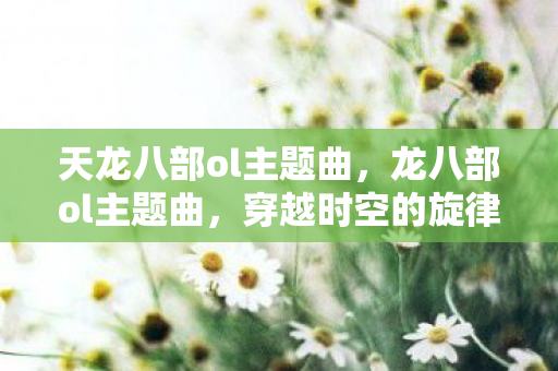天龙八部ol主题曲，龙八部ol主题曲，穿越时空的旋律