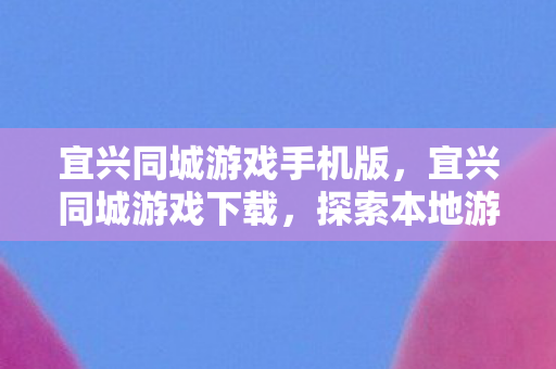 宜兴同城游戏手机版，宜兴同城游戏下载，探索本地游戏乐趣的便捷途径