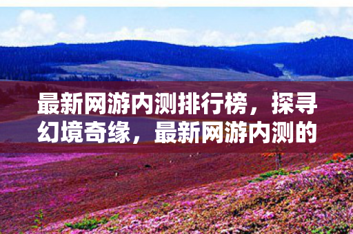 最新网游内测排行榜，探寻幻境奇缘，最新网游内测的奇妙之旅