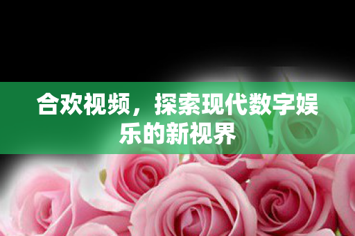 合欢视频，探索现代数字娱乐的新视界