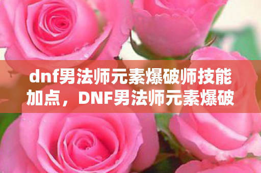 dnf男法师元素爆破师技能加点，DNF男法师元素爆破师，掌握元素之力的爆破专家