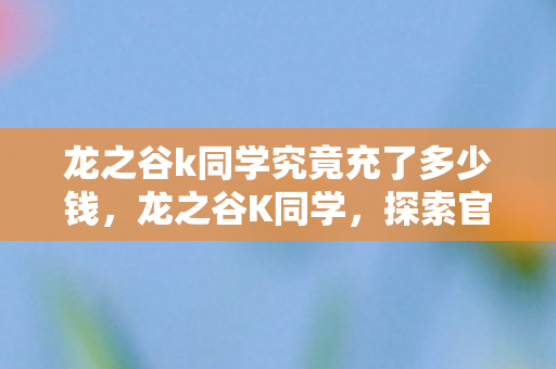 龙之谷k同学究竟充了多少钱,龙之谷K同学,探索官方与玩家社区的互动新体验 龙之谷k同学究竟充了多少钱,龙之谷K同学,探索官方与玩家社区的互动新体验