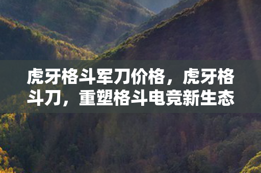 虎牙格斗军刀价格，虎牙格斗刀，重塑格斗电竞新生态