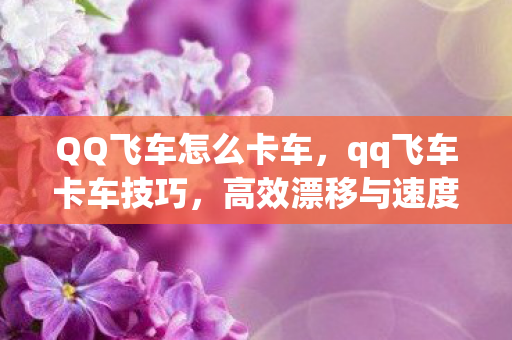 QQ飞车怎么卡车，qq飞车卡车技巧，高效漂移与速度提升秘籍