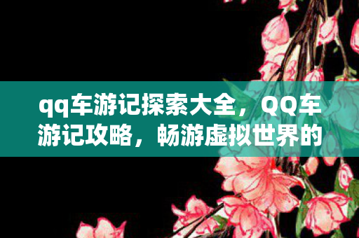 qq车游记探索大全,QQ车游记攻略,畅游虚拟世界的驾驶指南 qq车游记探索大全,QQ车游记攻略,畅游虚拟世界的驾驶指南