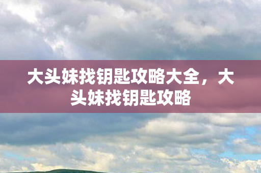 大头妹找钥匙攻略大全，大头妹找钥匙攻略
