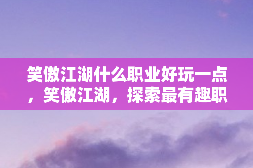 笑傲江湖什么职业好玩一点，笑傲江湖，探索最有趣职业，打造个性化江湖之旅
