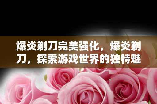 爆炎剃刀完美强化,爆炎剃刀,探索游戏世界的独特魅力 爆炎剃刀完美强化,爆炎剃刀,探索游戏世界的独特魅力