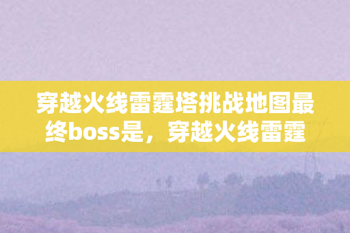 穿越火线雷霆塔挑战地图最终boss是，穿越火线雷霆塔，挑战与荣耀的巅峰