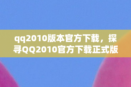 qq2010版本官方下载，探寻QQ2010官方下载正式版，经典再现，回忆重温